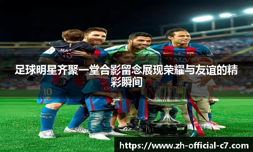 足球明星齐聚一堂合影留念展现荣耀与友谊的精彩瞬间